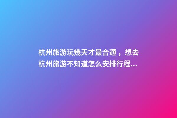 杭州旅游玩幾天才最合適，想去杭州旅游不知道怎么安排行程？具體看這篇攻略